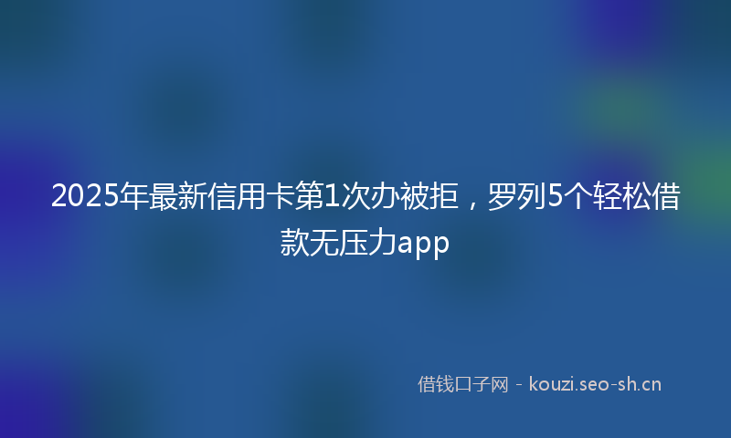 2025年最新信用卡第1次办被拒，罗列5个轻松借款无压力app