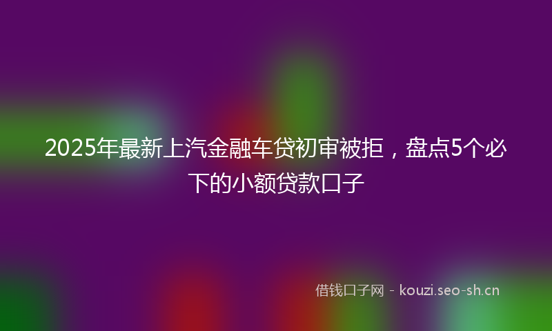 2025年最新上汽金融车贷初审被拒，盘点5个必下的小额贷款口子
