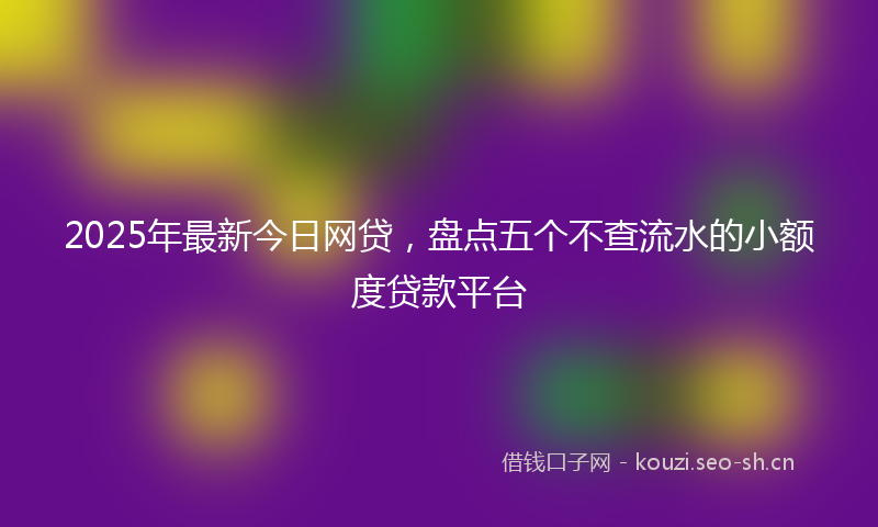 2025年最新今日网贷，盘点五个不查流水的小额度贷款平台
