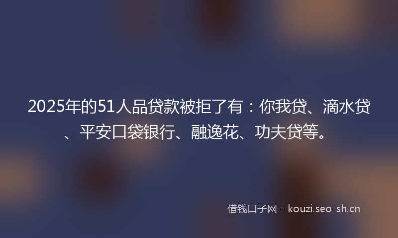 2025年的51人品贷款被拒了有：你我贷、滴水贷、平安口袋银行、融逸花、功夫贷等。