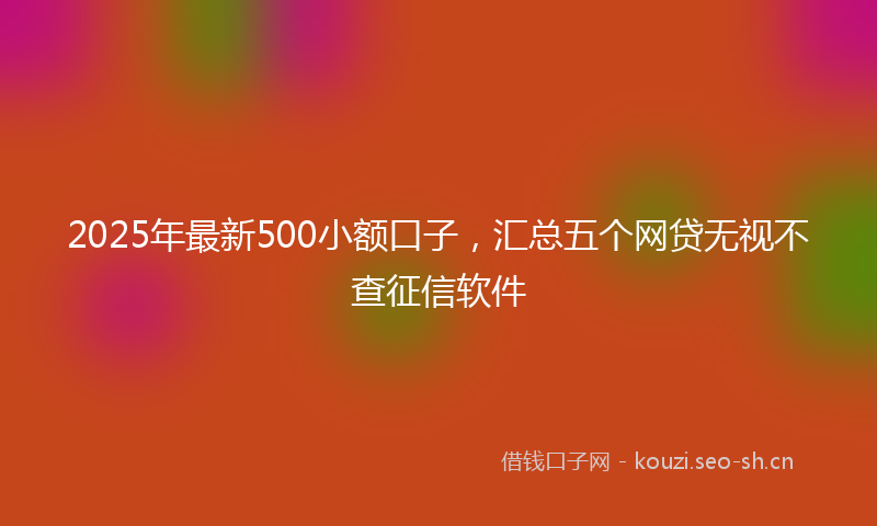2025年最新500小额口子，汇总五个网贷无视不查征信软件
