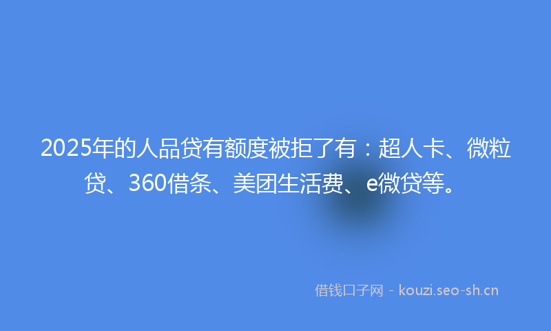 2025年的人品贷有额度被拒了有：超人卡、微粒贷、360借条、美团生活费、e微贷等。