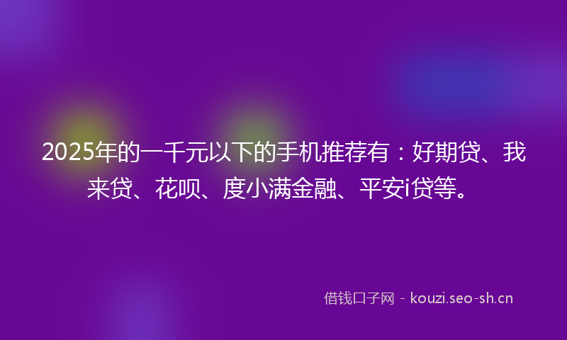 2025年的一千元以下的手机推荐有：好期贷、我来贷、花呗、度小满金融、平安i贷等。