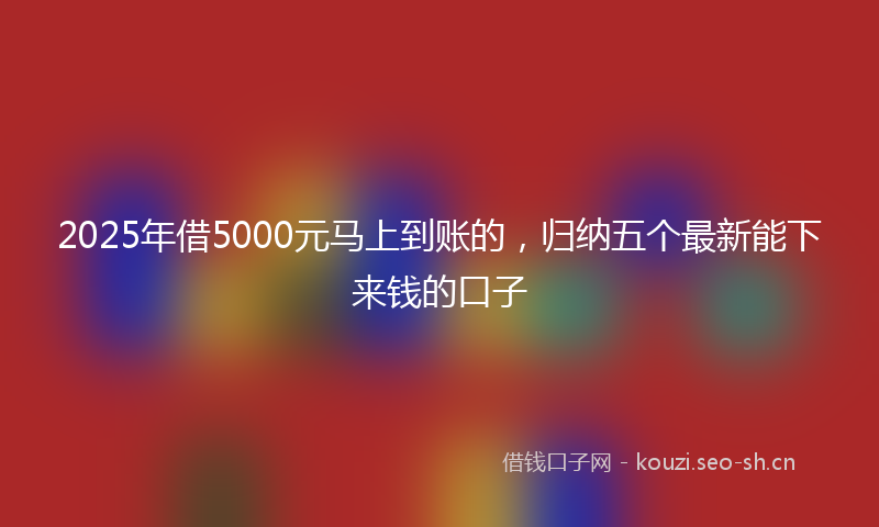 2025年借5000元马上到账的，归纳五个最新能下来钱的口子