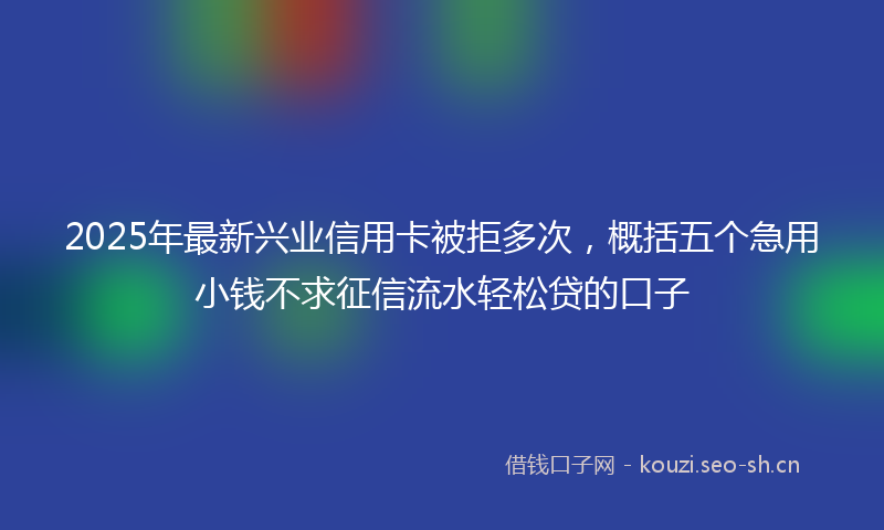 2025年最新兴业信用卡被拒多次，概括五个急用小钱不求征信流水轻松贷的口子
