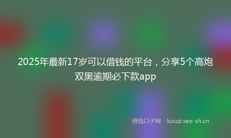 2025年最新17岁可以借钱的平台，分享5个高炮双黑逾期必下款app