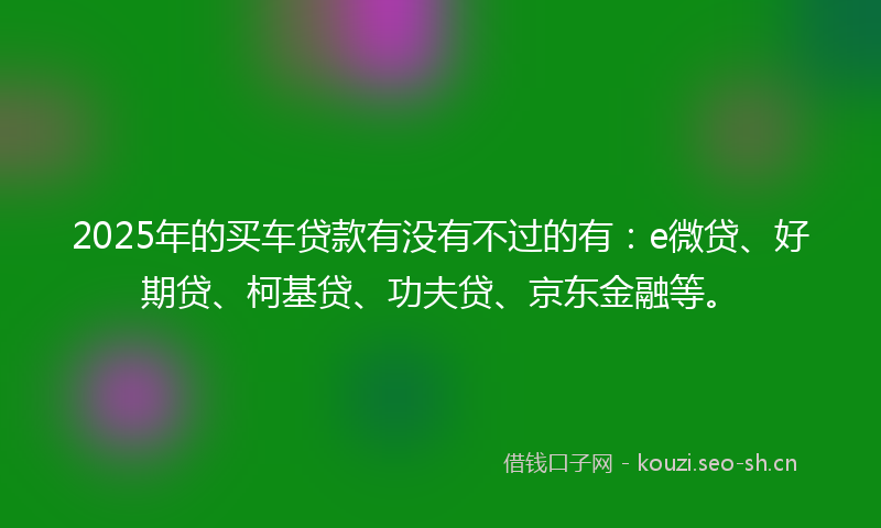 2025年的买车贷款有没有不过的有：e微贷、好期贷、柯基贷、功夫贷、京东金融等。