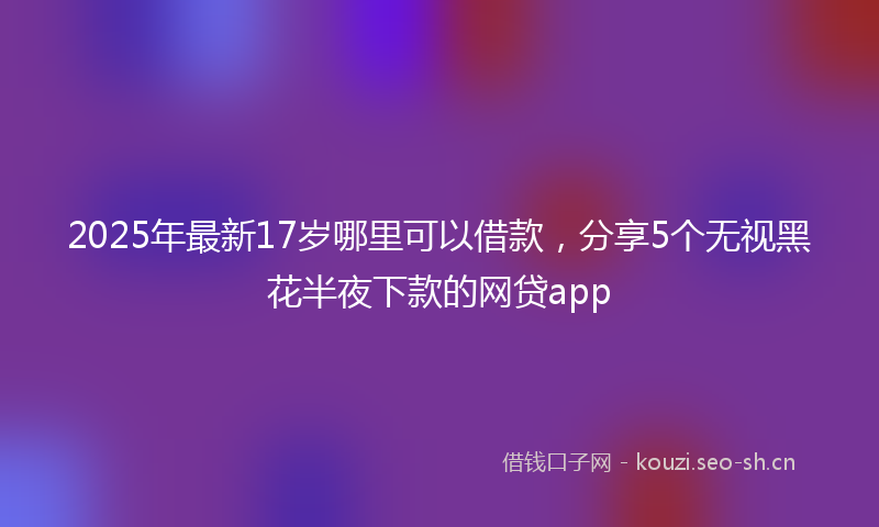 2025年最新17岁哪里可以借款，分享5个无视黑花半夜下款的网贷app