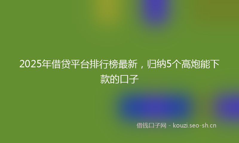 2025年借贷平台排行榜最新，归纳5个高炮能下款的口子