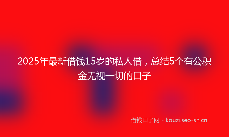 2025年最新借钱15岁的私人借，总结5个有公积金无视一切的口子