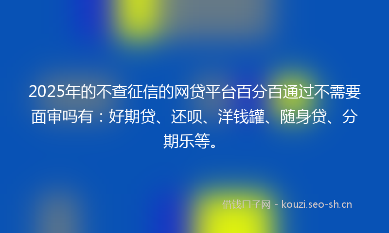 2025年的不查征信的网贷平台百分百通过不需要面审吗有：好期贷、还呗、洋钱罐、随身贷、分期乐等。