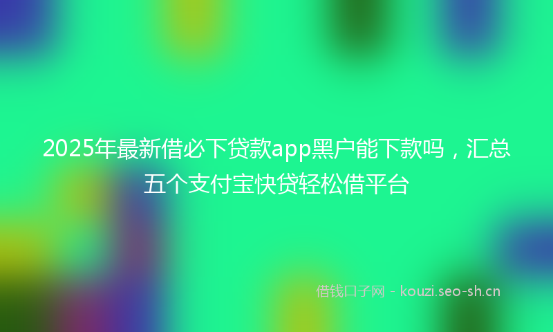2025年最新借必下贷款app黑户能下款吗，汇总五个支付宝快贷轻松借平台