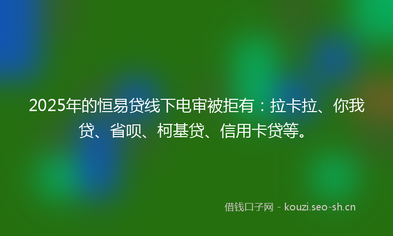 2025年的恒易贷线下电审被拒有：拉卡拉、你我贷、省呗、柯基贷、信用卡贷等。