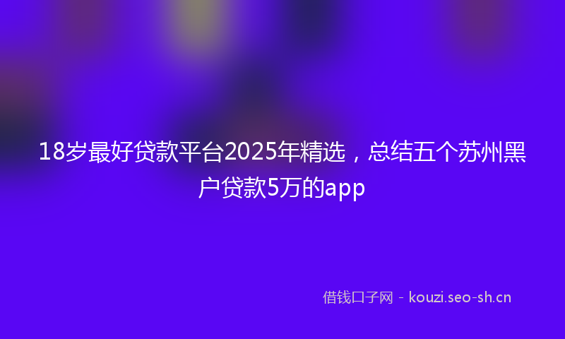 18岁最好贷款平台2025年精选，总结五个苏州黑户贷款5万的app