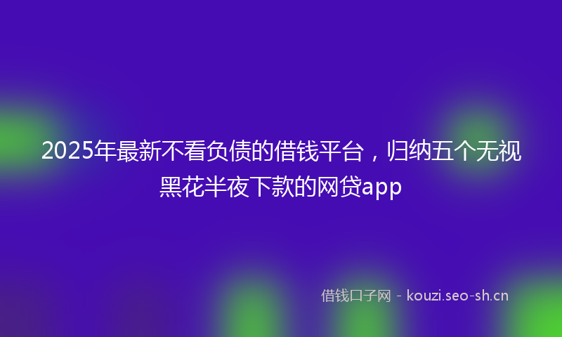 2025年最新不看负债的借钱平台，归纳五个无视黑花半夜下款的网贷app