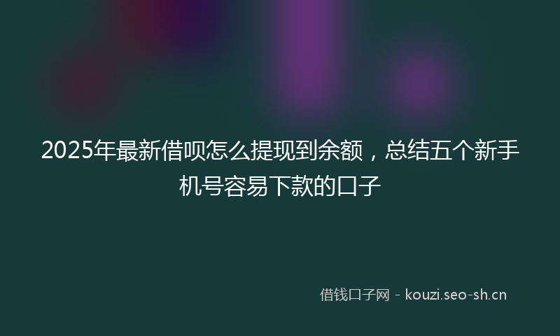2025年最新借呗怎么提现到余额，总结五个新手机号容易下款的口子