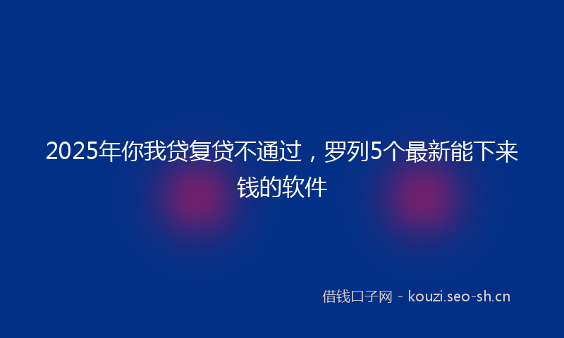2025年你我贷复贷不通过，罗列5个最新能下来钱的软件