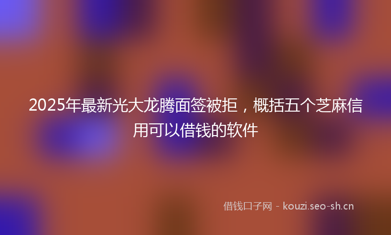 2025年最新光大龙腾面签被拒，概括五个芝麻信用可以借钱的软件