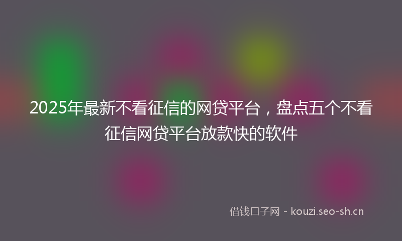 2025年最新不看征信的网贷平台，盘点五个不看征信网贷平台放款快的软件