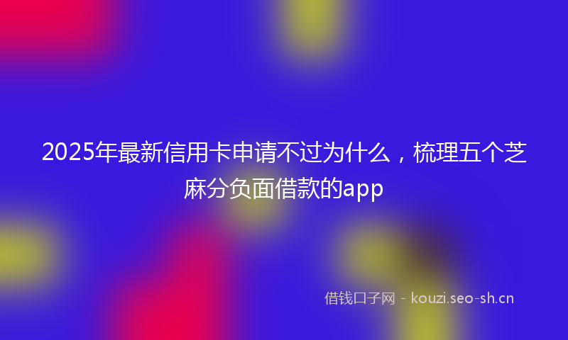 2025年最新信用卡申请不过为什么,梳理五个芝麻分负面借款的app