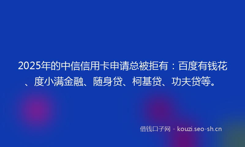2025年的中信信用卡申请总被拒有：百度有钱花、度小满金融、随身贷、柯基贷、功夫贷等。