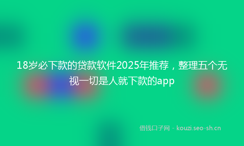 18岁必下款的贷款软件2025年推荐，整理五个无视一切是人就下款的app