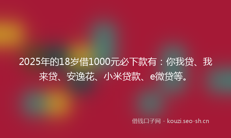 2025年的18岁借1000元必下款有：你我贷、我来贷、安逸花、小米贷款、e微贷等。
