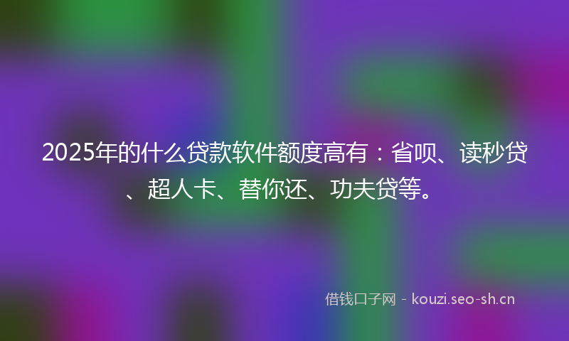 2025年的什么贷款软件额度高有：省呗、读秒贷、超人卡、替你还、功夫贷等。