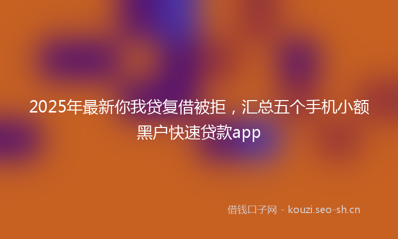 2025年最新你我贷复借被拒，汇总五个手机小额黑户快速贷款app