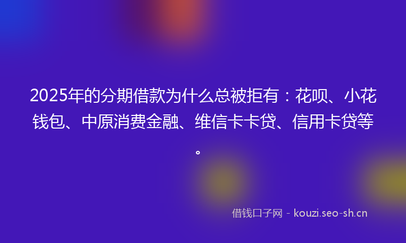 2025年的分期借款为什么总被拒有：花呗、小花钱包、中原消费金融、维信卡卡贷、信用卡贷等。