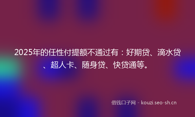 2025年的任性付提额不通过有：好期贷、滴水贷、超人卡、随身贷、快贷通等。