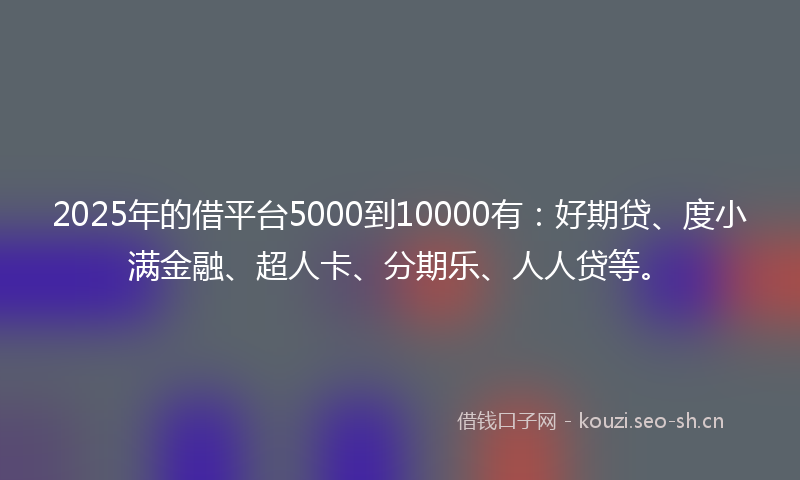 2025年的借平台5000到10000有：好期贷、度小满金融、超人卡、分期乐、人人贷等。