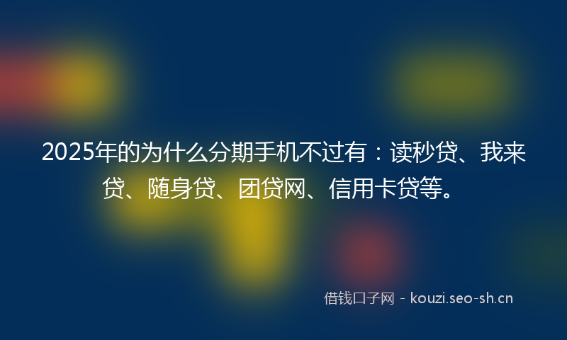 2025年的为什么分期手机不过有：读秒贷、我来贷、随身贷、团贷网、信用卡贷等。