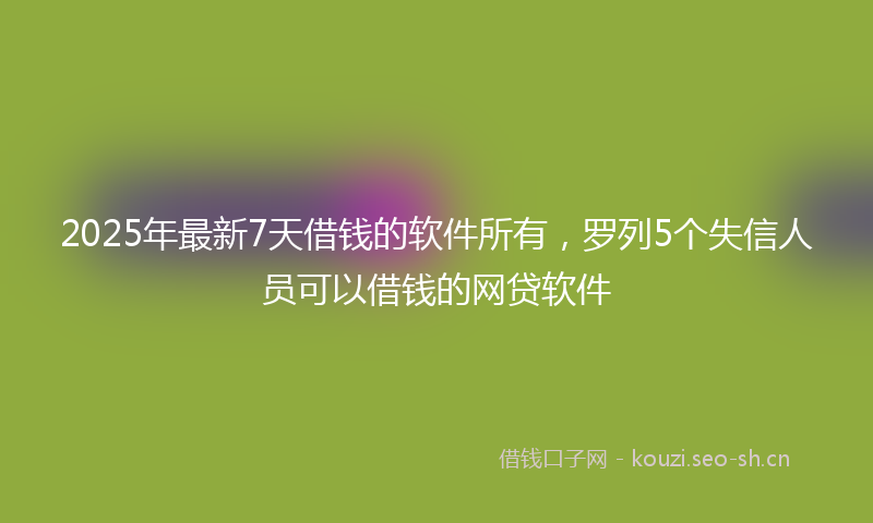 2025年最新7天借钱的软件所有，罗列5个失信人员可以借钱的网贷软件