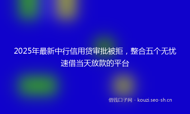 2025年最新中行信用贷审批被拒,整合五个无忧速借当天放款的平台