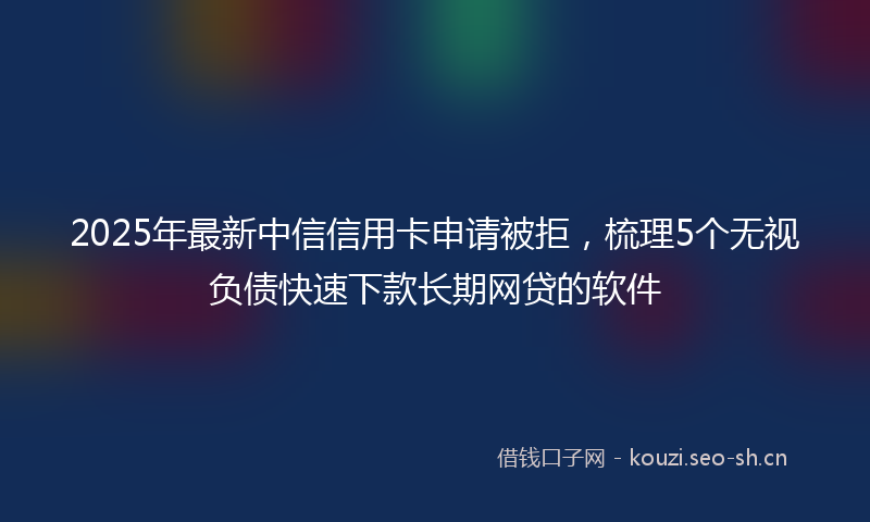 2025年最新中信信用卡申请被拒，梳理5个无视负债快速下款长期网贷的软件