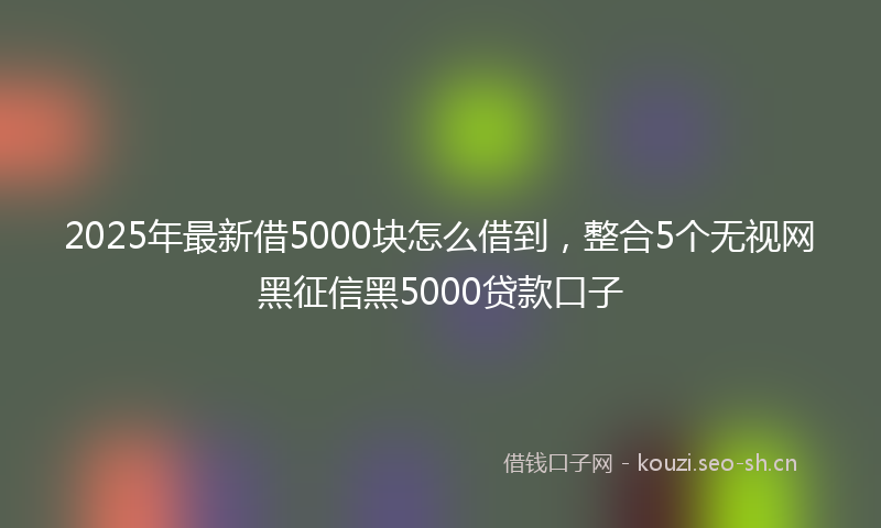 2025年最新借5000块怎么借到，整合5个无视网黑征信黑5000贷款口子