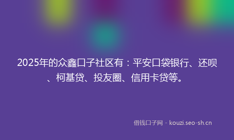 2025年的众鑫口子社区有：平安口袋银行、还呗、柯基贷、投友圈、信用卡贷等。