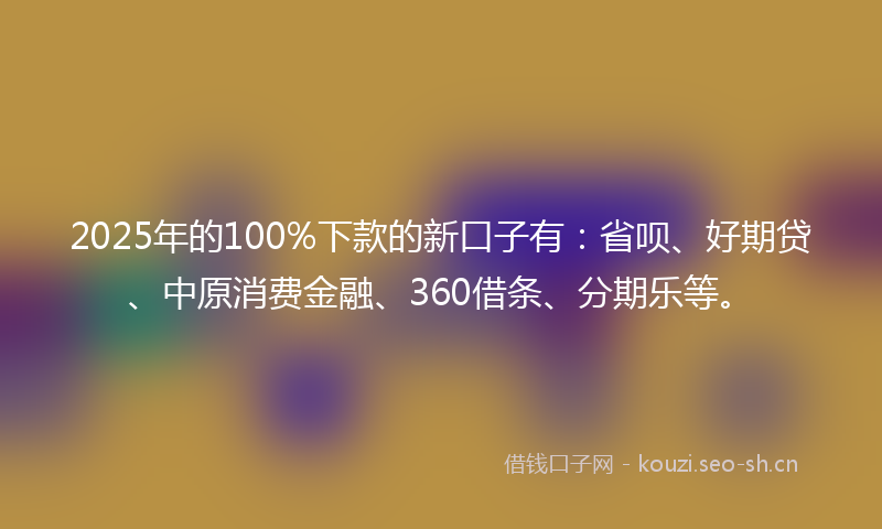 2025年的100%下款的新口子有：省呗、好期贷、中原消费金融、360借条、分期乐等。
