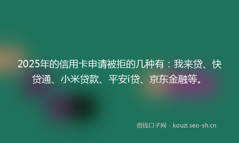 2025年的信用卡申请被拒的几种有:我来贷、快贷通、小米贷款、平安i贷、京东金融等。