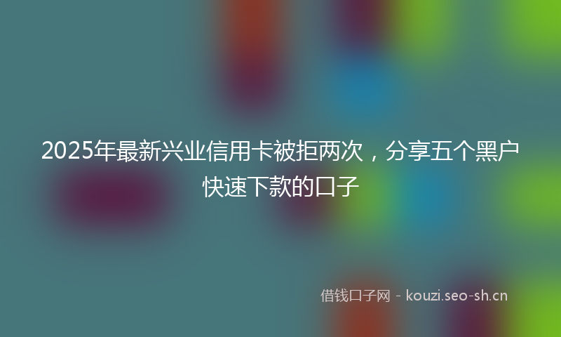2025年最新兴业信用卡被拒两次，分享五个黑户快速下款的口子