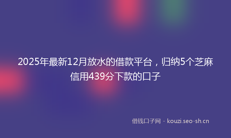 2025年最新12月放水的借款平台，归纳5个芝麻信用439分下款的口子