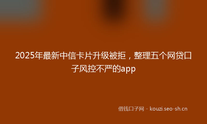 2025年最新中信卡片升级被拒，整理五个网贷口子风控不严的app
