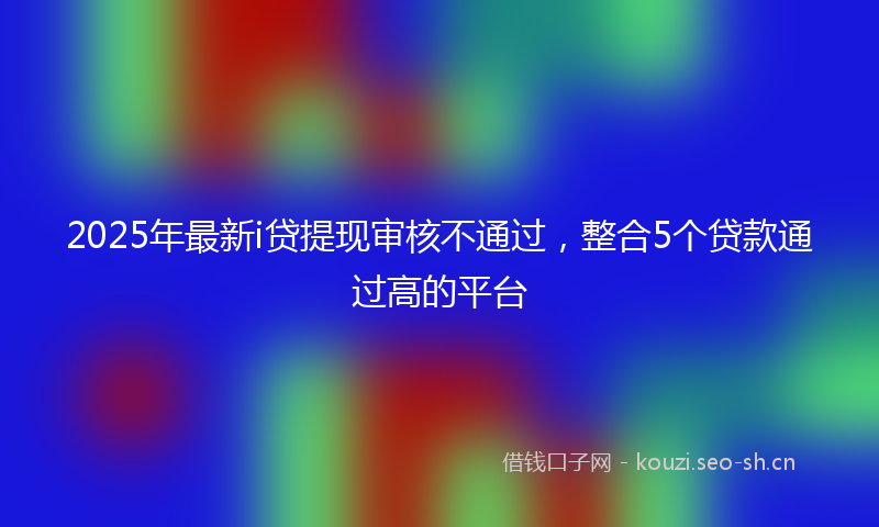 2025年最新i贷提现审核不通过，整合5个贷款通过高的平台
