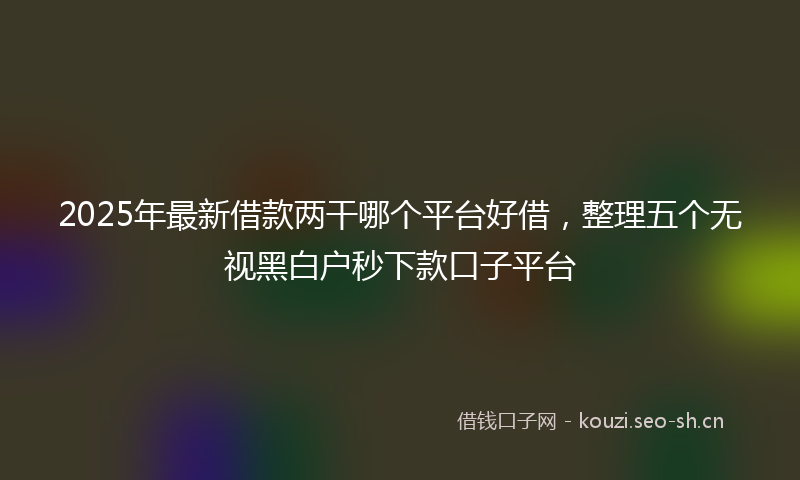 2025年最新借款两干哪个平台好借，整理五个无视黑白户秒下款口子平台