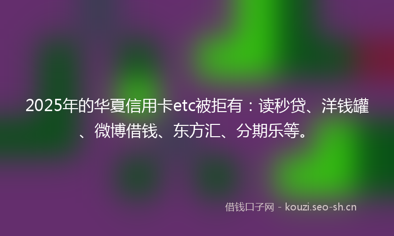 2025年的华夏信用卡etc被拒有：读秒贷、洋钱罐、微博借钱、东方汇、分期乐等。