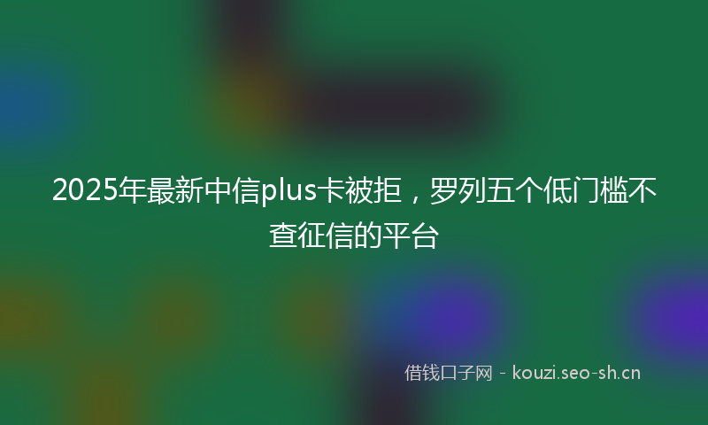 2025年最新中信plus卡被拒，罗列五个低门槛不查征信的平台