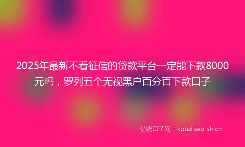 2025年最新不看征信的贷款平台一定能下款8000元吗，罗列五个无视黑户百分百下款口子