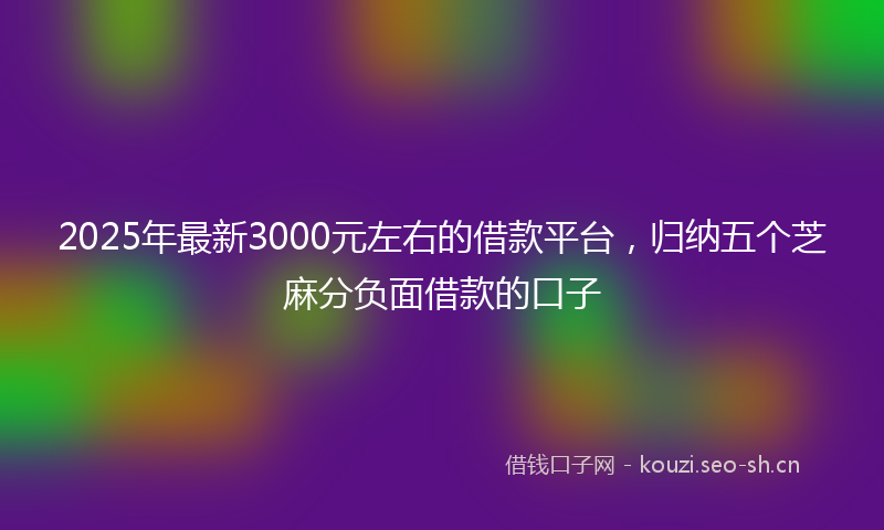 2025年最新3000元左右的借款平台，归纳五个芝麻分负面借款的口子