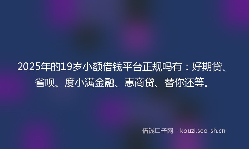 2025年的19岁小额借钱平台正规吗有：好期贷、省呗、度小满金融、惠商贷、替你还等。
